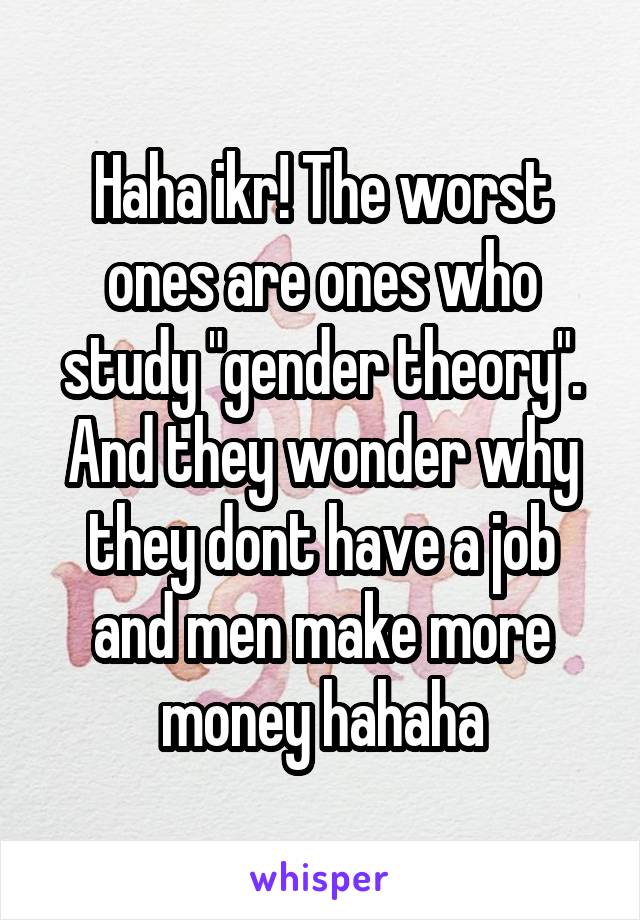 Haha ikr! The worst ones are ones who study "gender theory". And they wonder why they dont have a job and men make more money hahaha