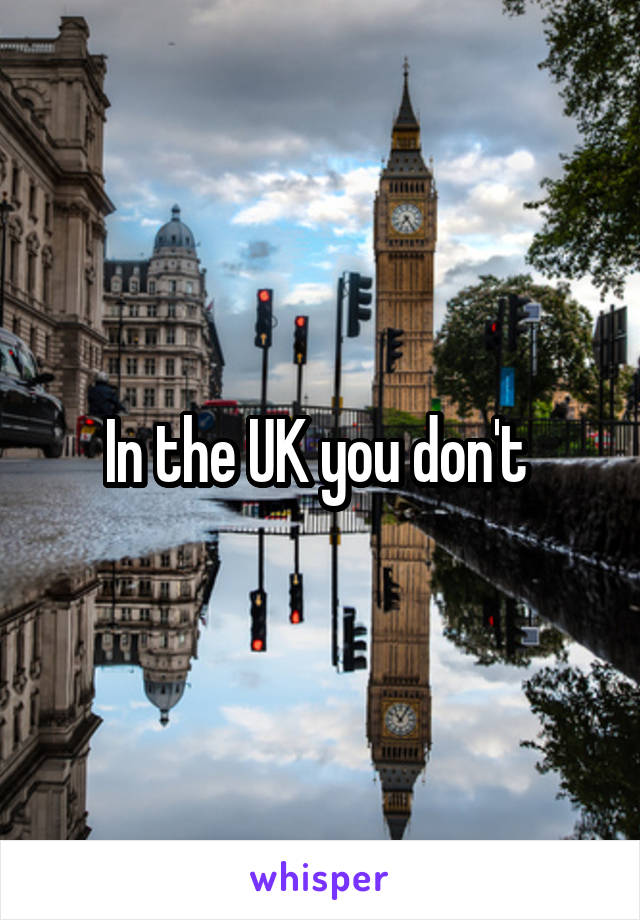 In the UK you don't 