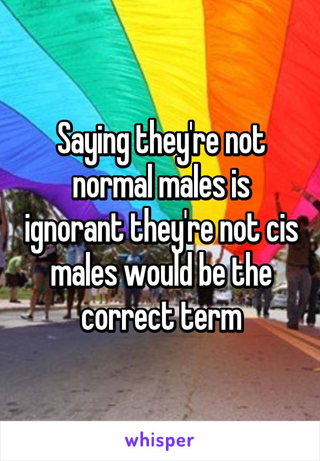 Saying they're not normal males is ignorant they're not cis males would be the correct term