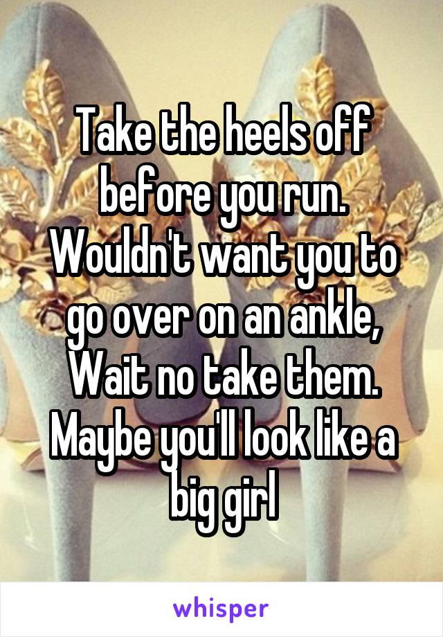Take the heels off before you run. Wouldn't want you to go over on an ankle,
Wait no take them. Maybe you'll look like a big girl