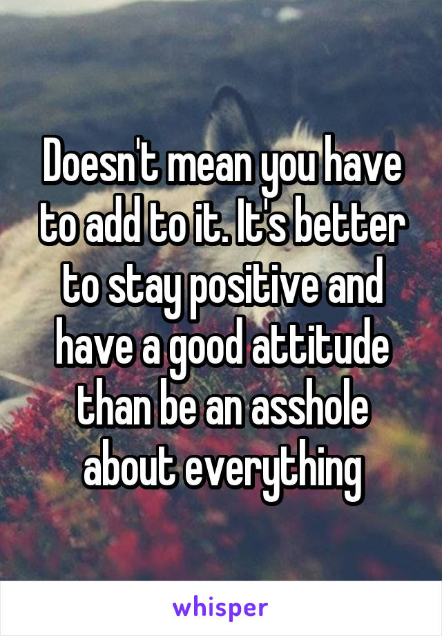 Doesn't mean you have to add to it. It's better to stay positive and have a good attitude than be an asshole about everything