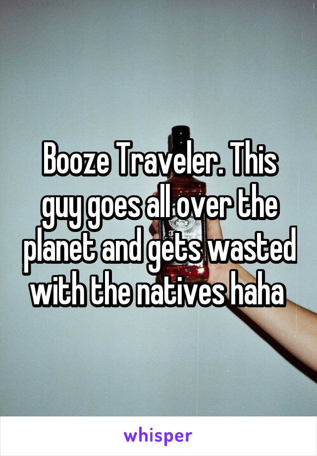 Booze Traveler. This guy goes all over the planet and gets wasted with the natives haha 