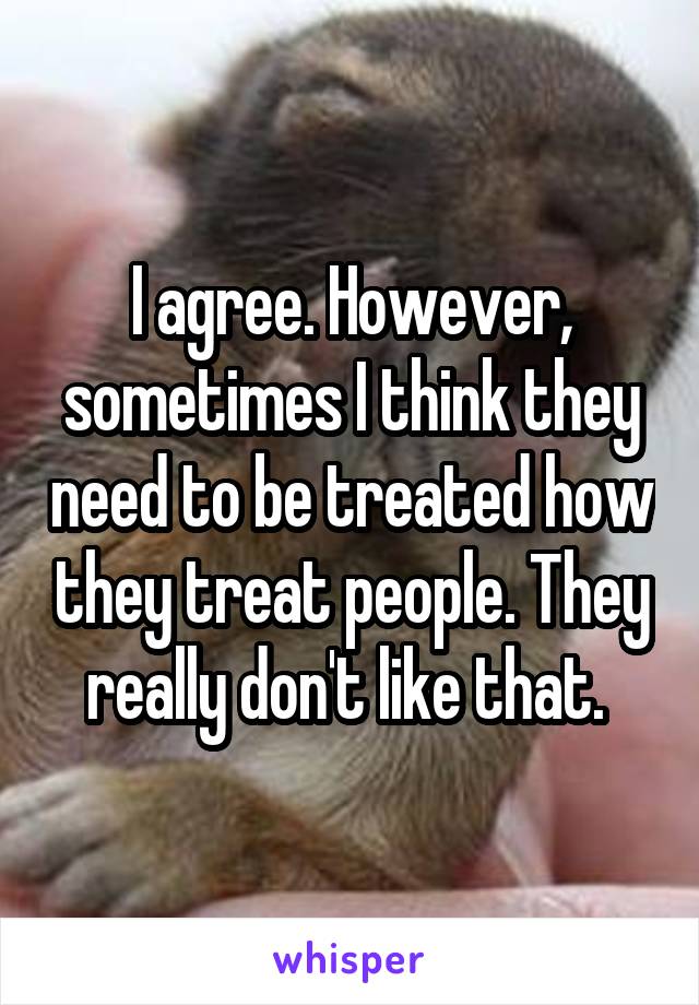 I agree. However, sometimes I think they need to be treated how they treat people. They really don't like that. 