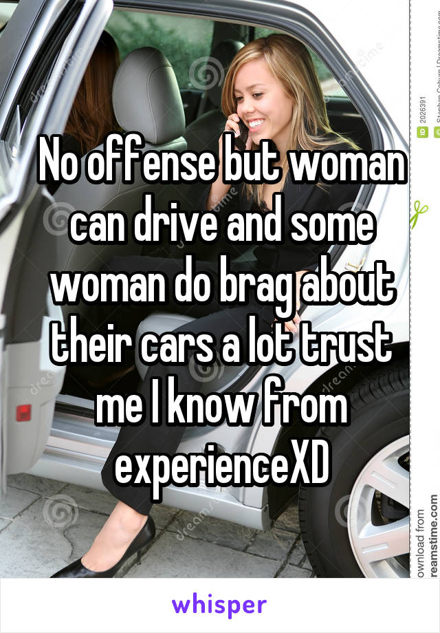 No offense but woman can drive and some woman do brag about their cars a lot trust me I know from experienceXD