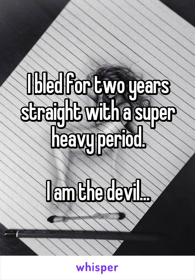 I bled for two years straight with a super heavy period.

I am the devil...