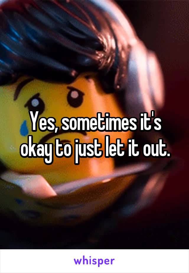 Yes, sometimes it's okay to just let it out.