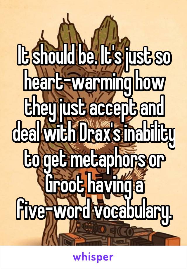 It should be. It's just so heart-warming how they just accept and deal with Drax's inability to get metaphors or Groot having a five-word vocabulary.