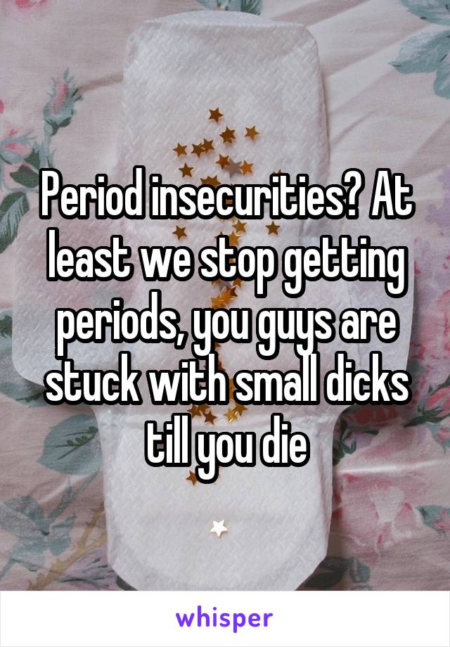 Period insecurities? At least we stop getting periods, you guys are stuck with small dicks till you die