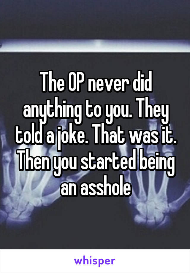 The OP never did anything to you. They told a joke. That was it. Then you started being an asshole