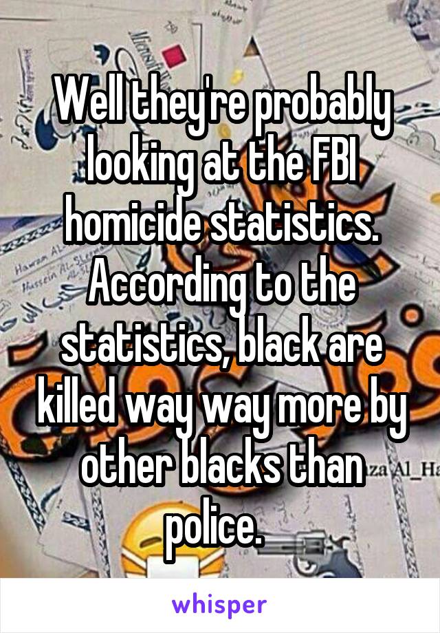Well they're probably looking at the FBI homicide statistics. According to the statistics, black are killed way way more by other blacks than police.  