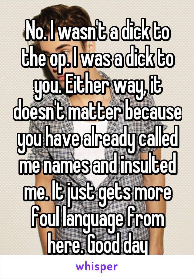 No. I wasn't a dick to the op. I was a dick to you. Either way, it doesn't matter because you have already called me names and insulted me. It just gets more foul language from here. Good day