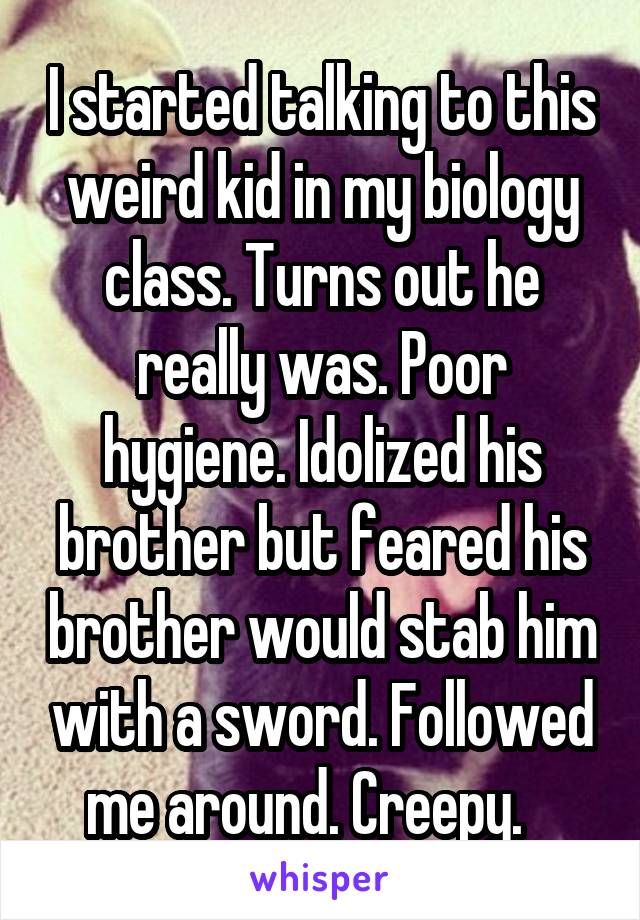 I started talking to this weird kid in my biology class. Turns out he really was. Poor hygiene. Idolized his brother but feared his brother would stab him with a sword. Followed me around. Creepy.   