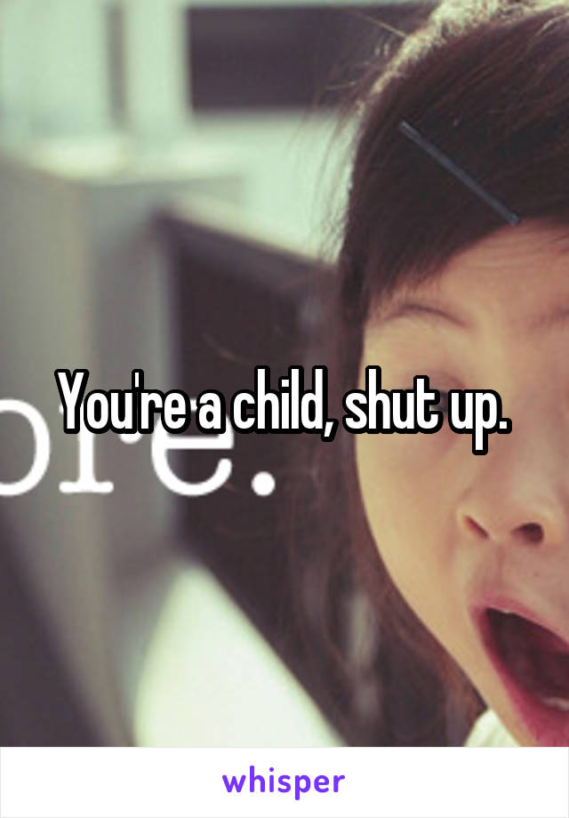 You're a child, shut up. 