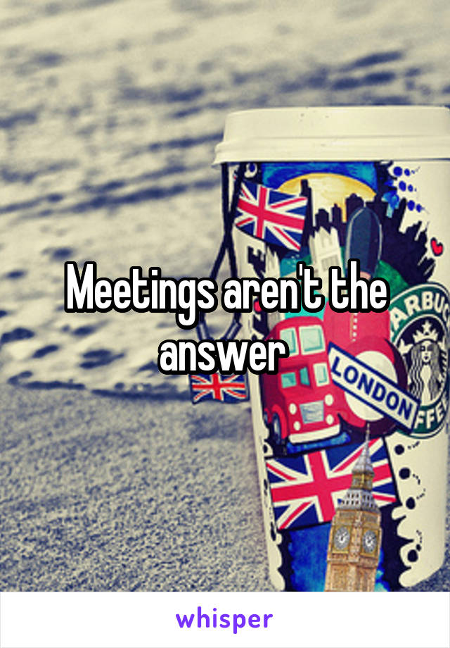 Meetings aren't the answer 