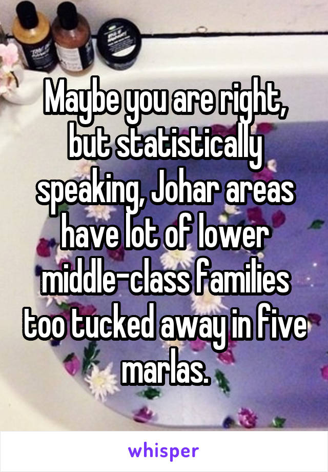 Maybe you are right, but statistically speaking, Johar areas have lot of lower middle-class families too tucked away in five marlas.