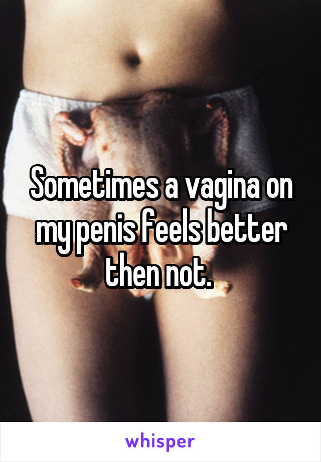 Sometimes a vagina on my penis feels better then not. 