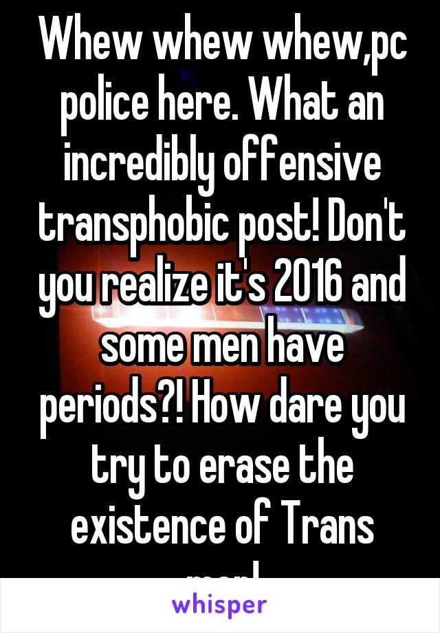 Whew whew whew,pc police here. What an incredibly offensive transphobic post! Don't you realize it's 2016 and some men have periods?! How dare you try to erase the existence of Trans men!