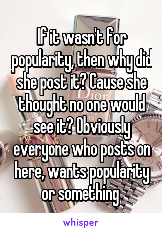 If it wasn't for popularity, then why did she post it? Cause she thought no one would see it? Obviously everyone who posts on here, wants popularity or something 