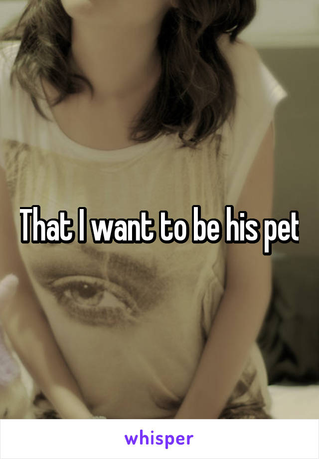 That I want to be his pet