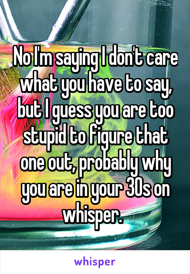 No I'm saying I don't care what you have to say, but I guess you are too stupid to figure that one out, probably why you are in your 30s on whisper.  