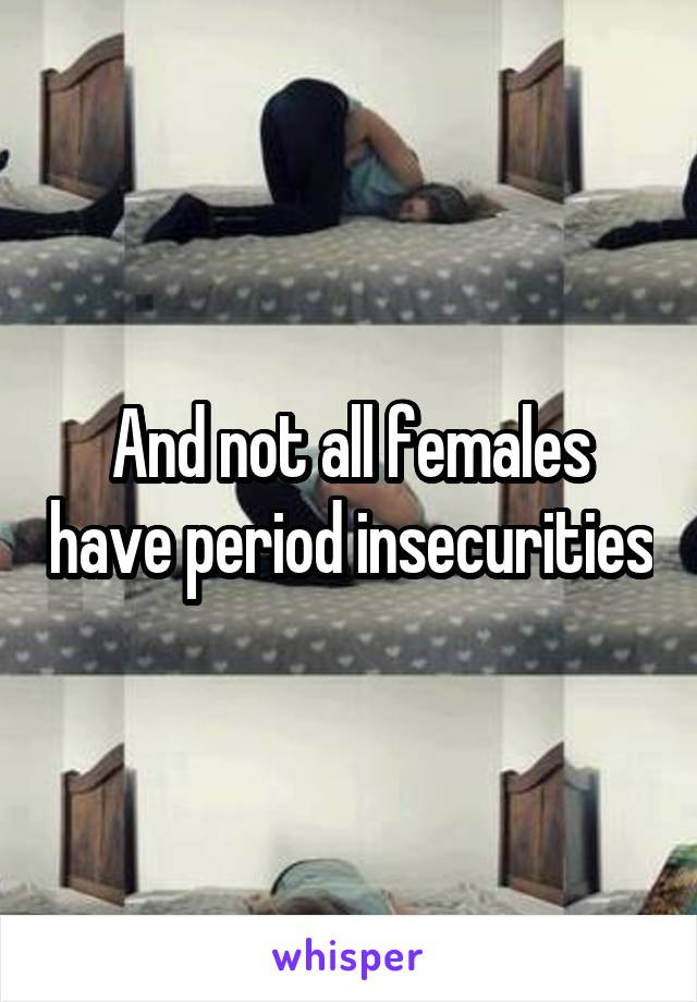 And not all females have period insecurities