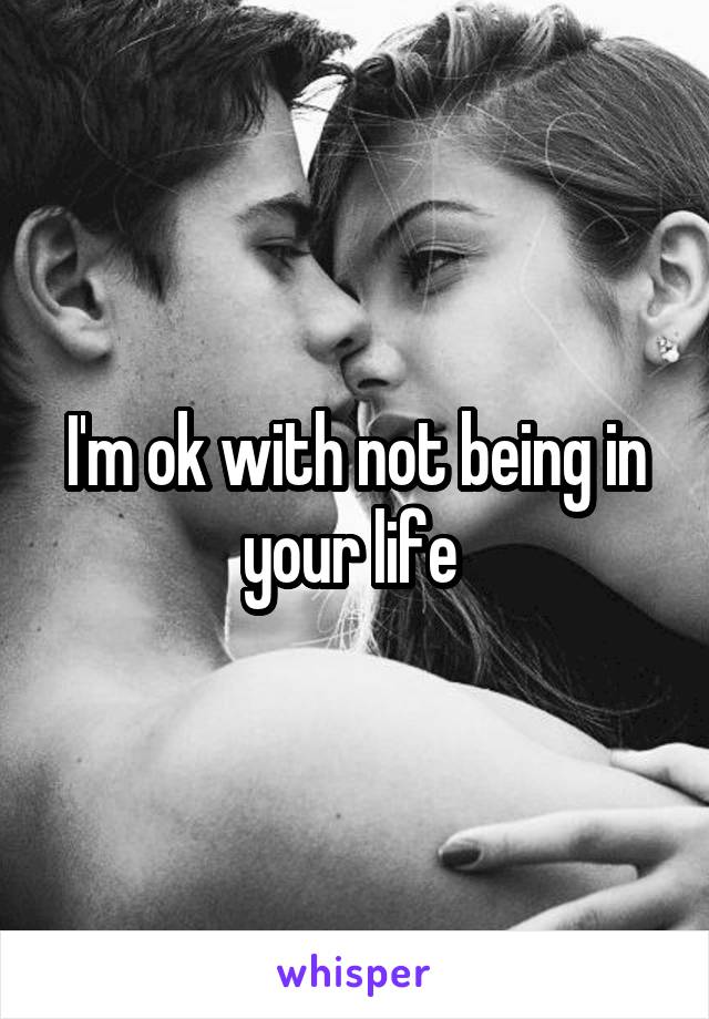 I'm ok with not being in your life 