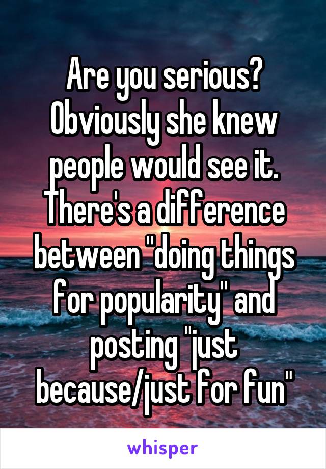 Are you serious? Obviously she knew people would see it. There's a difference between "doing things for popularity" and posting "just because/just for fun"