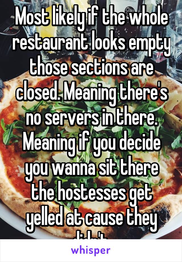 Most likely if the whole restaurant looks empty those sections are closed. Meaning there's no servers in there. Meaning if you decide you wanna sit there the hostesses get yelled at cause they didn't 
