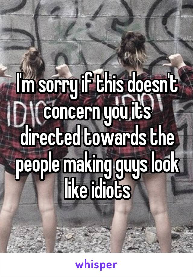 I'm sorry if this doesn't concern you its directed towards the people making guys look like idiots