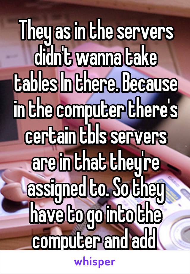 They as in the servers didn't wanna take tables In there. Because in the computer there's certain tbls servers are in that they're assigned to. So they have to go into the computer and add 