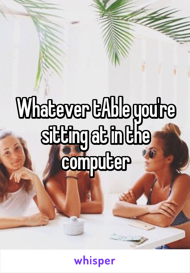 Whatever tAble you're sitting at in the computer