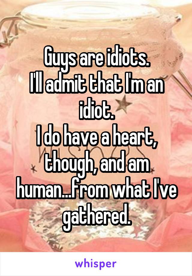 Guys are idiots.
I'll admit that I'm an idiot.
I do have a heart, though, and am human...from what I've gathered.