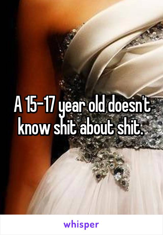 A 15-17 year old doesn't know shit about shit. 