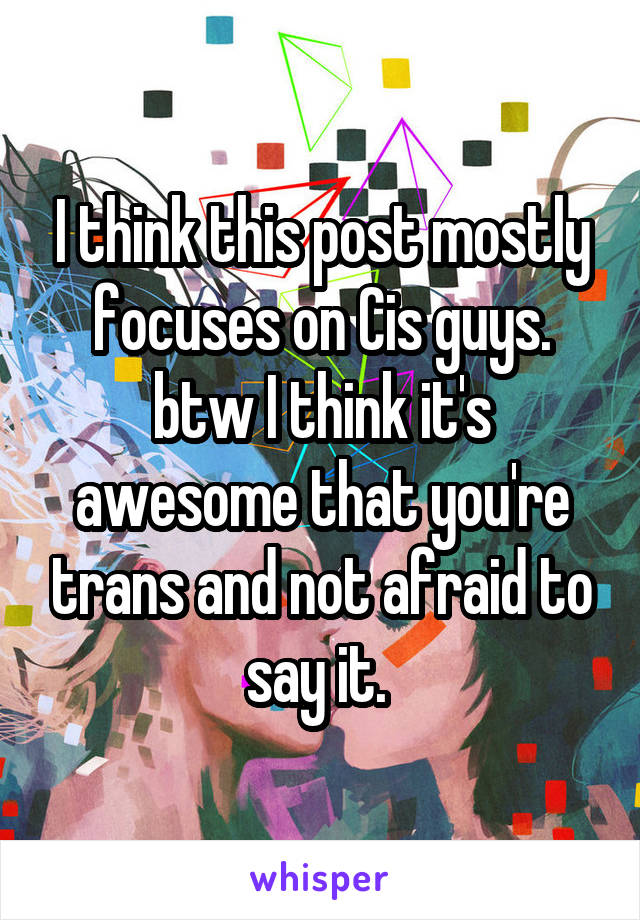 I think this post mostly focuses on Cis guys. btw I think it's awesome that you're trans and not afraid to say it. 