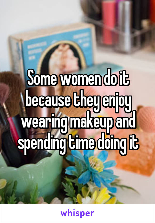 Some women do it because they enjoy wearing makeup and spending time doing it