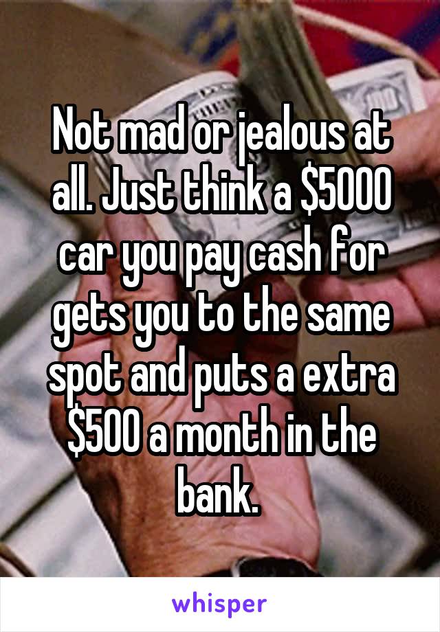 Not mad or jealous at all. Just think a $5000 car you pay cash for gets you to the same spot and puts a extra $500 a month in the bank. 