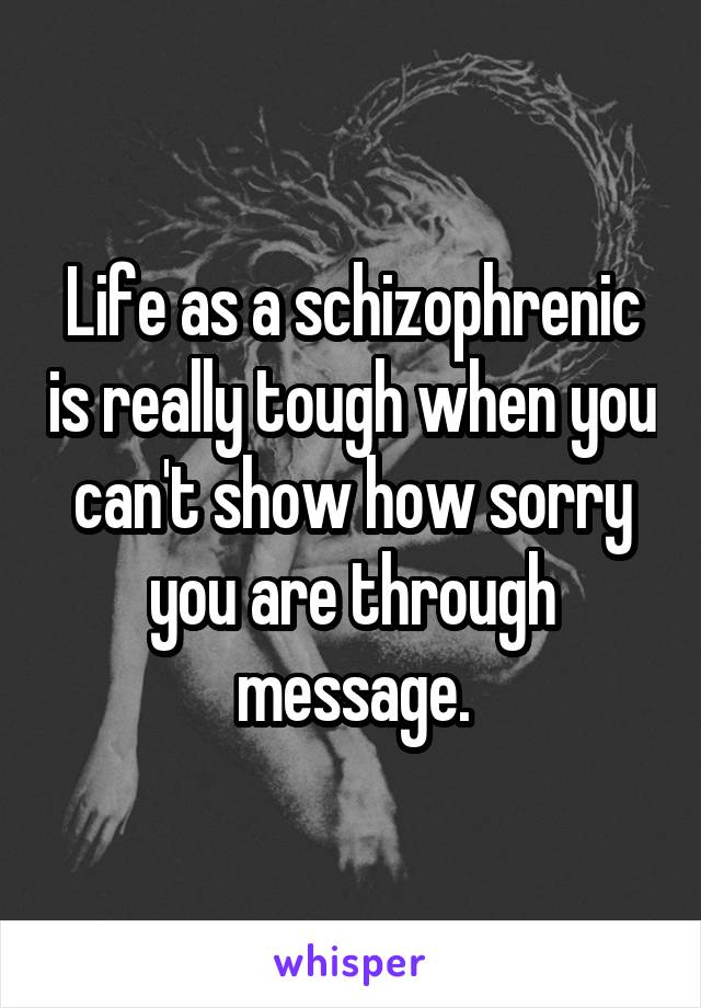 Life as a schizophrenic is really tough when you can't show how sorry you are through message.