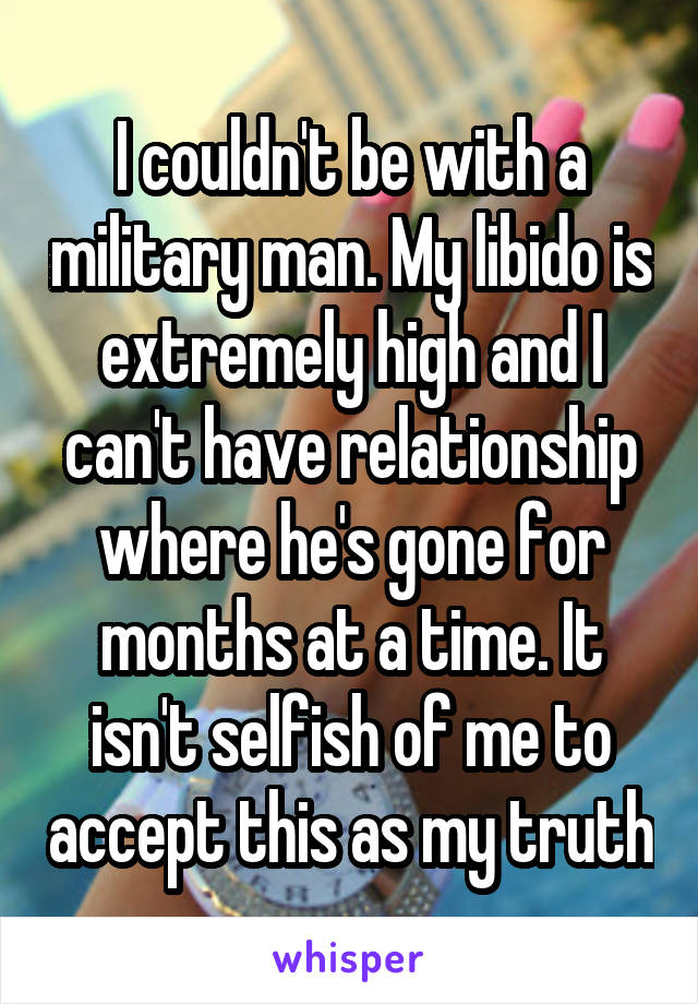 I couldn't be with a military man. My libido is extremely high and I can't have relationship where he's gone for months at a time. It isn't selfish of me to accept this as my truth