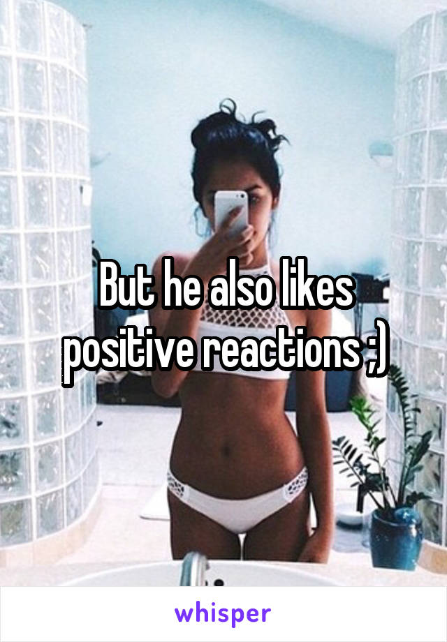 But he also likes positive reactions ;)