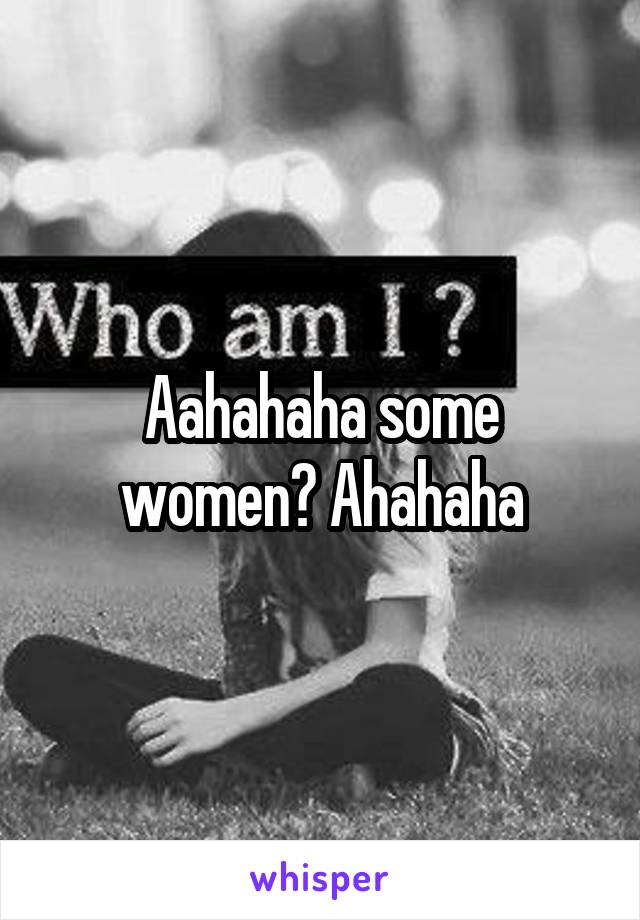 Aahahaha some women? Ahahaha