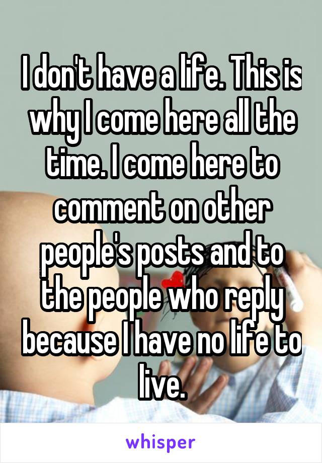 I don't have a life. This is why I come here all the time. I come here to comment on other people's posts and to the people who reply because I have no life to live.