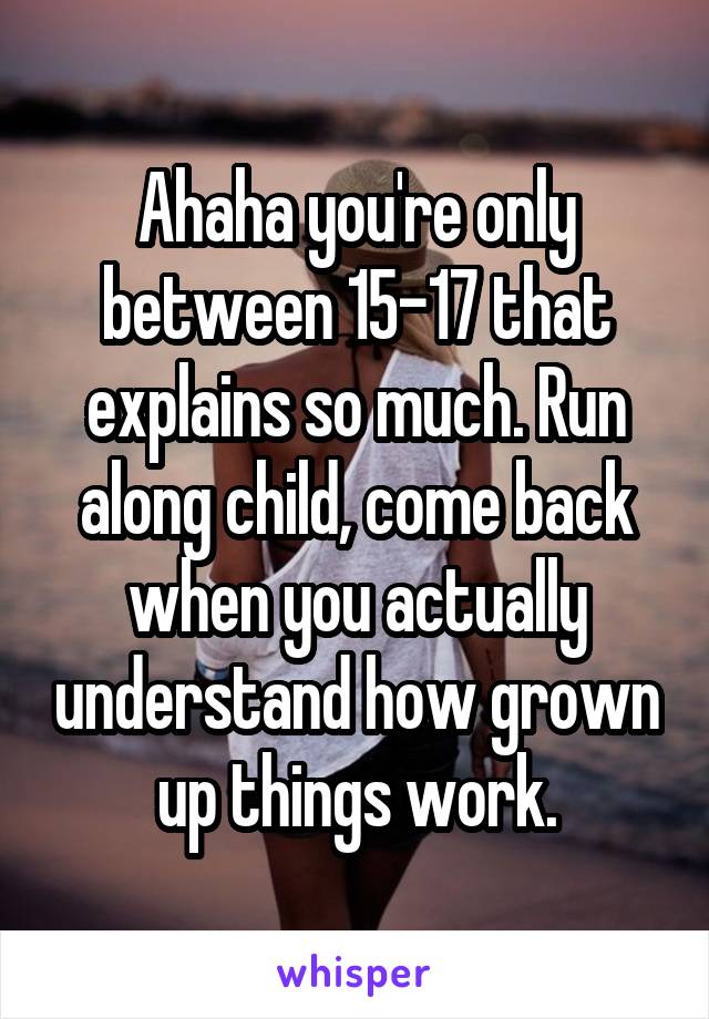 Ahaha you're only between 15-17 that explains so much. Run along child, come back when you actually understand how grown up things work.