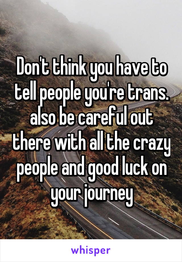 Don't think you have to tell people you're trans. also be careful out there with all the crazy people and good luck on your journey