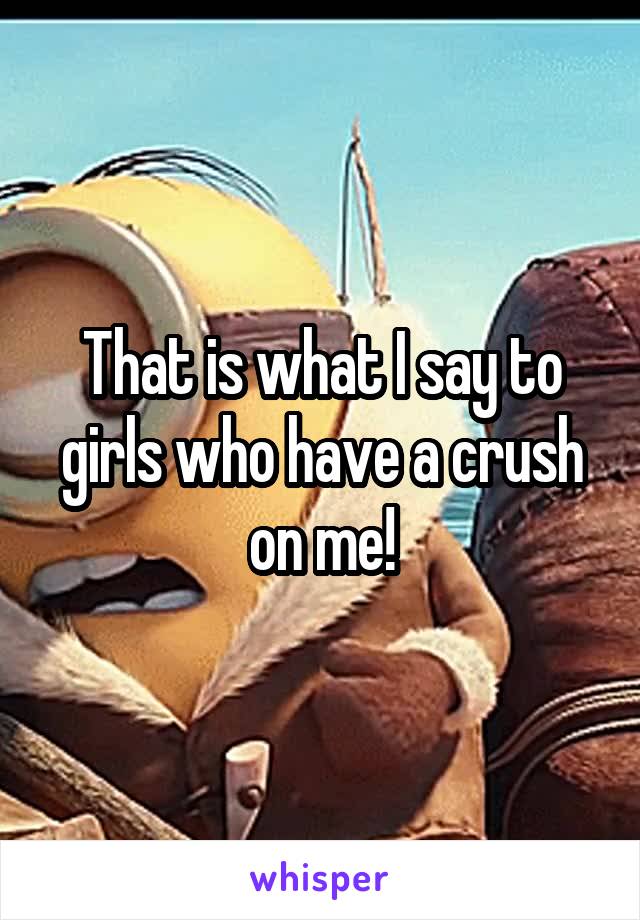 That is what I say to girls who have a crush on me!