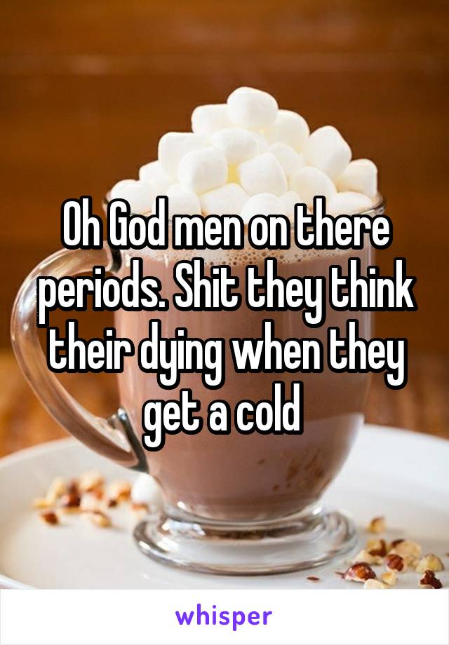 Oh God men on there periods. Shit they think their dying when they get a cold 