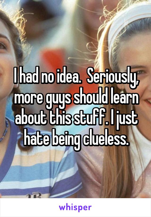 I had no idea.  Seriously, more guys should learn about this stuff. I just hate being clueless.