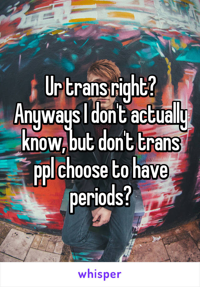 Ur trans right? Anyways I don't actually know, but don't trans ppl choose to have periods?