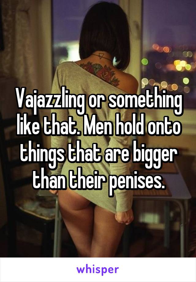Vajazzling or something like that. Men hold onto things that are bigger than their penises.