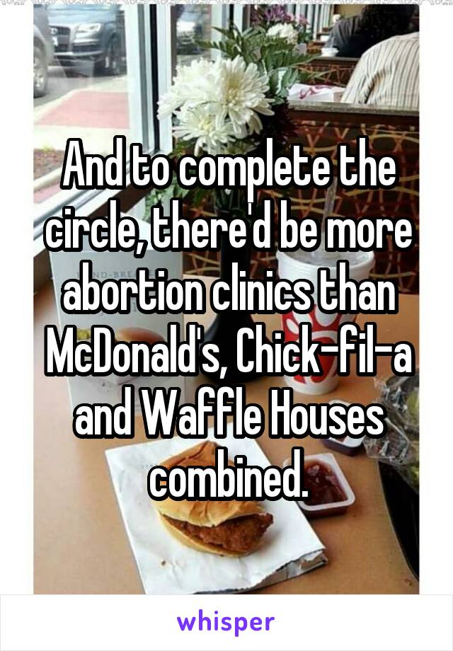 And to complete the circle, there'd be more abortion clinics than McDonald's, Chick-fil-a and Waffle Houses combined.