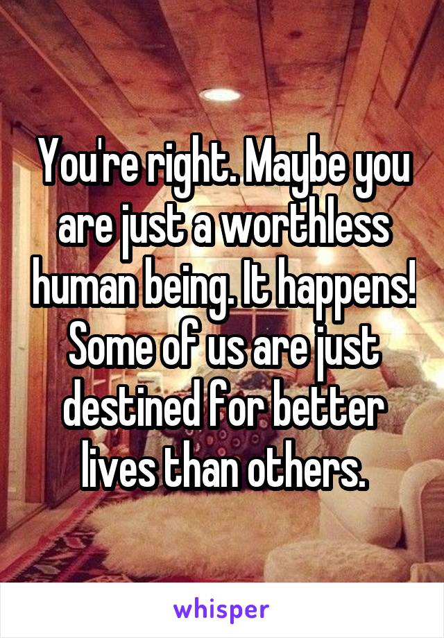 You're right. Maybe you are just a worthless human being. It happens! Some of us are just destined for better lives than others.